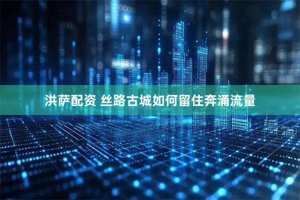 洪萨配资 丝路古城如何留住奔涌流量