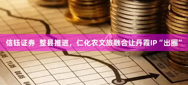 信钰证券  整县推进，仁化农文旅融合让丹霞IP“出圈”