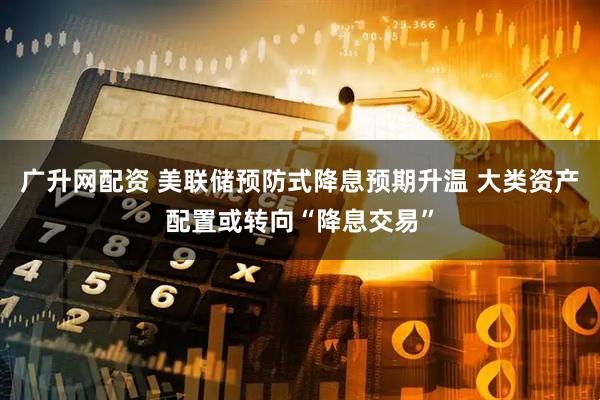 广升网配资 美联储预防式降息预期升温 大类资产配置或转向“降息交易”