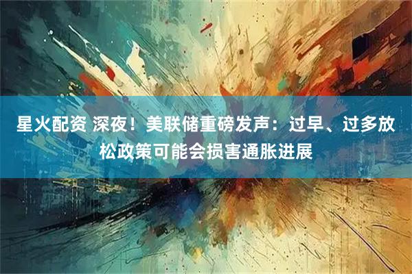 星火配资 深夜！美联储重磅发声：过早、过多放松政策可能会损害通胀进展