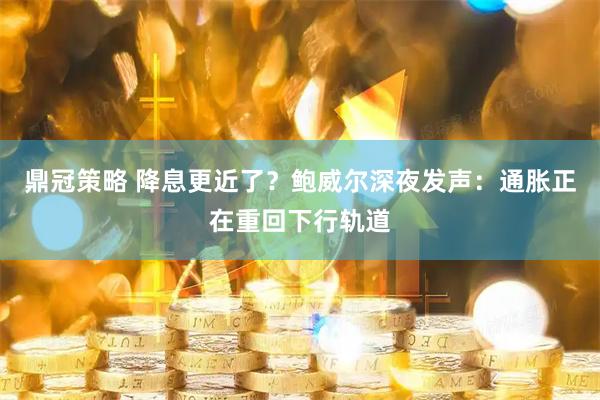 鼎冠策略 降息更近了？鲍威尔深夜发声：通胀正在重回下行轨道