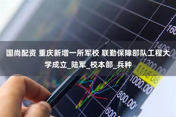 国尚配资 重庆新增一所军校 联勤保障部队工程大学成立_陆军_校本部_兵种