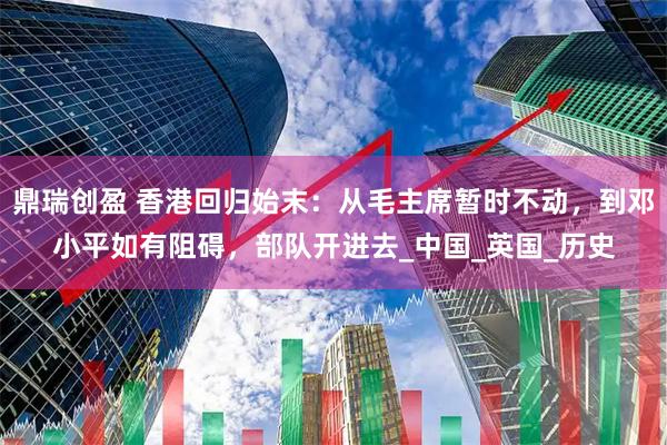 鼎瑞创盈 香港回归始末：从毛主席暂时不动，到邓小平如有阻碍，部队开进去_中国_英国_历史