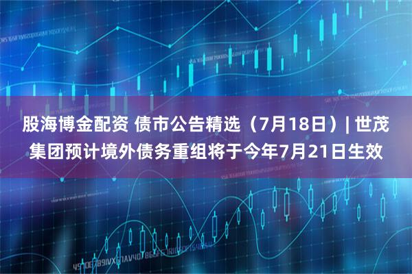 股海博金配资 债市公告精选（7月18日）| 世茂集团预计境外债务重组将于今年7月21日生效