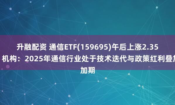 升融配资 通信ETF(159695)午后上涨2.35%,机构:2025年通信行业处于技术迭代与政策红利叠加期