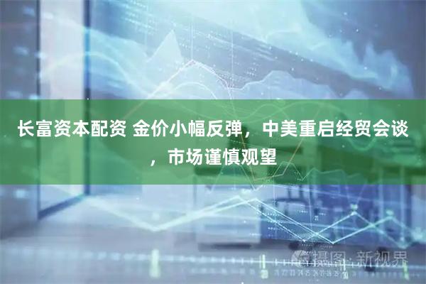 长富资本配资 金价小幅反弹,中美重启经贸会谈,市场谨慎观望
