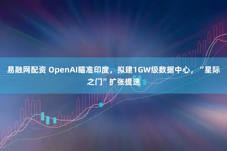 易融网配资 OpenAI瞄准印度，拟建1GW级数据中心，“星际之门”扩张提速
