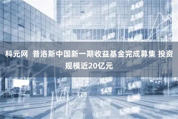 科元网  普洛斯中国新一期收益基金完成募集 投资规模近20亿元