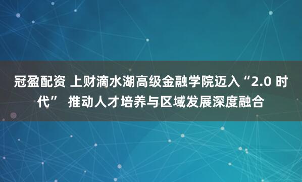 冠盈配资 上财滴水湖高级金融学院迈入“2.0 时代”  推动人才培养与区域发展深度融合