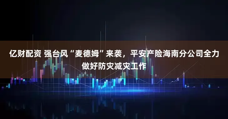 亿财配资 强台风“麦德姆”来袭，平安产险海南分公司全力做好防灾减灾工作