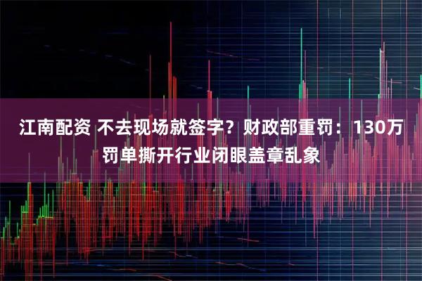 江南配资 不去现场就签字？财政部重罚：130万罚单撕开行业闭眼盖章乱象