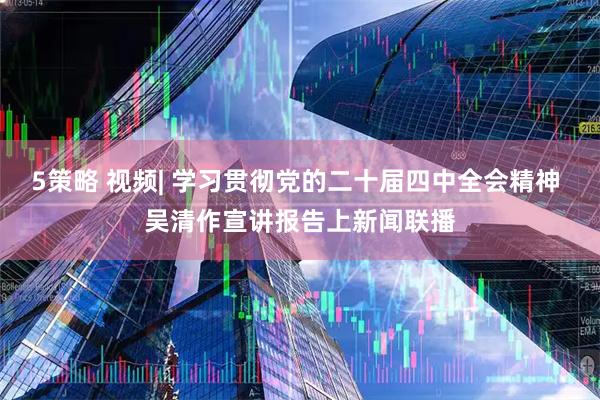 5策略 视频| 学习贯彻党的二十届四中全会精神 吴清作宣讲报告上新闻联播