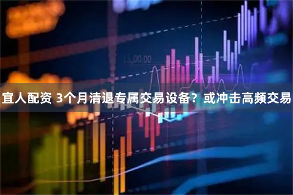 宜人配资 3个月清退专属交易设备？或冲击高频交易