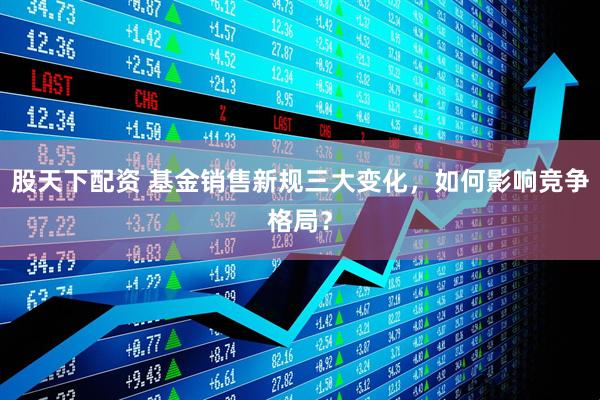 股天下配资 基金销售新规三大变化，如何影响竞争格局？