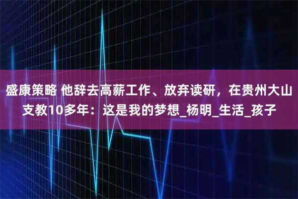 盛康策略 他辞去高薪工作、放弃读研，在贵州大山支教10多年：这是我的梦想_杨明_生活_孩子
