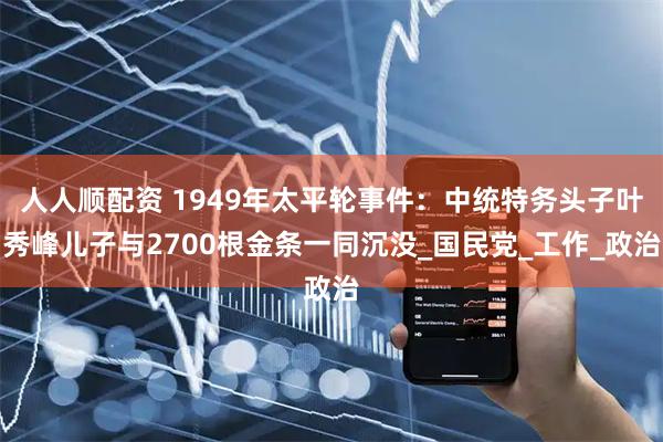 人人顺配资 1949年太平轮事件：中统特务头子叶秀峰儿子与2700根金条一同沉没_国民党_工作_政治