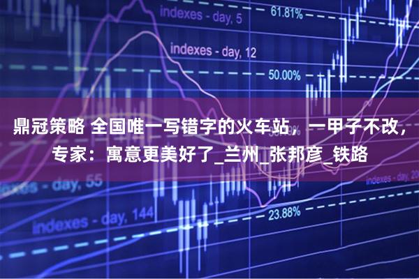 鼎冠策略 全国唯一写错字的火车站，一甲子不改，专家：寓意更美好了_兰州_张邦彦_铁路