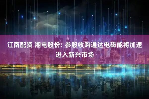 江南配资 湘电股份: 参股收购通达电磁能将加速进入新兴市场