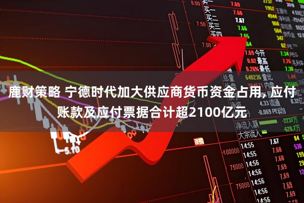 鹿财策略 宁德时代加大供应商货币资金占用, 应付账款及应付票据合计超2100亿元