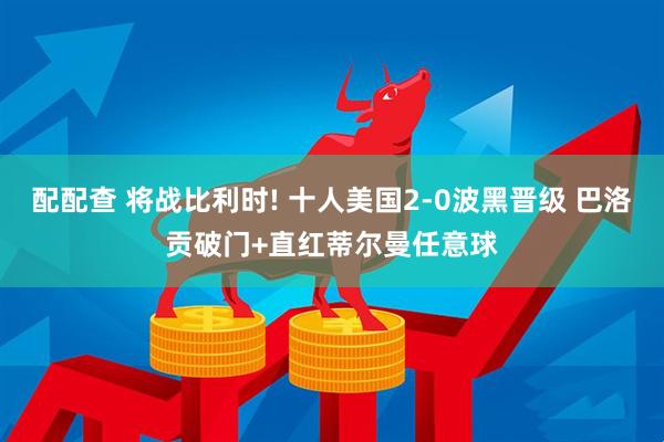配配查 将战比利时! 十人美国2-0波黑晋级 巴洛贡破门+直红蒂尔曼任意球