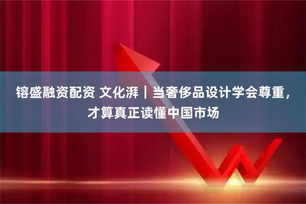 镕盛融资配资 文化湃｜当奢侈品设计学会尊重，才算真正读懂中国市场