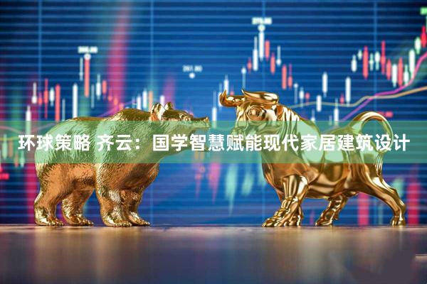 环球策略 齐云：国学智慧赋能现代家居建筑设计